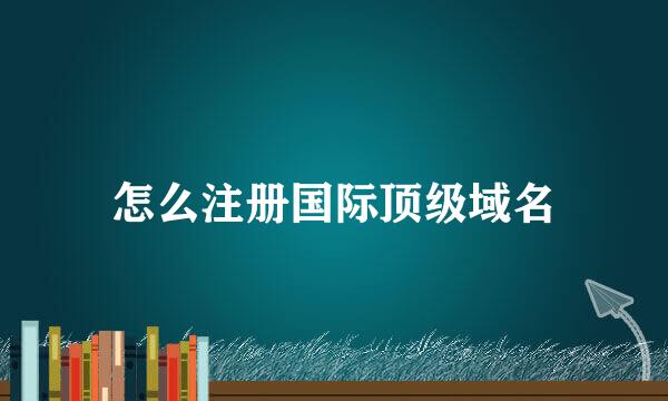 怎么注册国际顶级域名