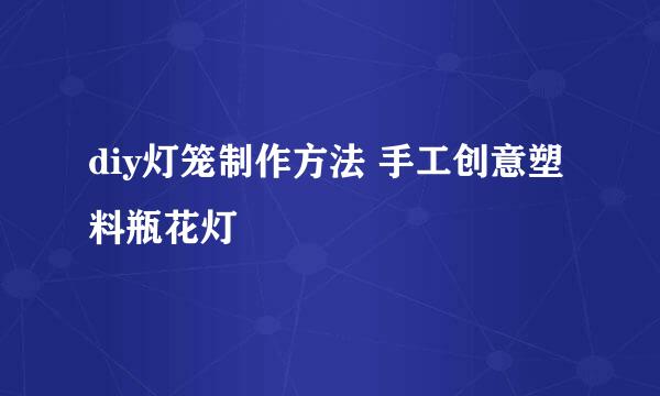 diy灯笼制作方法 手工创意塑料瓶花灯