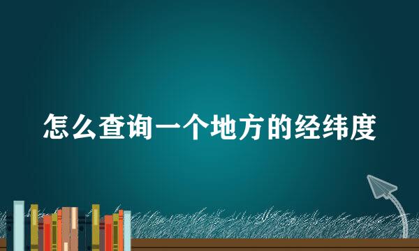 怎么查询一个地方的经纬度