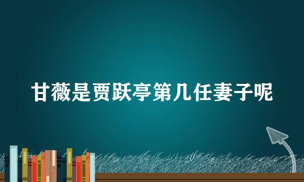 甘薇是贾跃亭第几任妻子呢