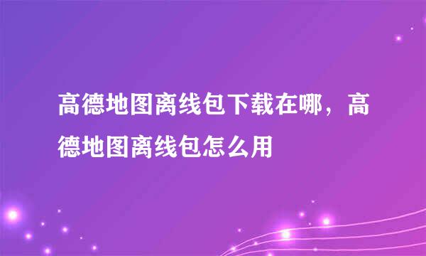 高德地图离线包下载在哪，高德地图离线包怎么用
