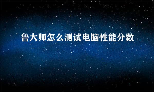鲁大师怎么测试电脑性能分数