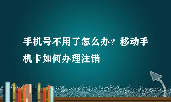 手机号不用了怎么办？移动手机卡如何办理注销