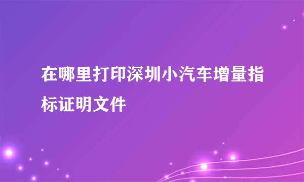 在哪里打印深圳小汽车增量指标证明文件