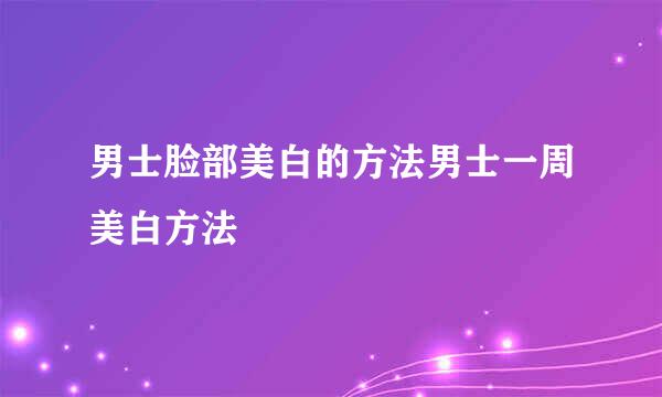 男士脸部美白的方法男士一周美白方法