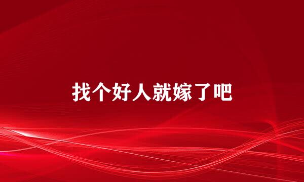 找个好人就嫁了吧