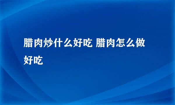 腊肉炒什么好吃 腊肉怎么做好吃