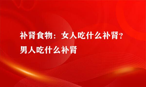 补肾食物：女人吃什么补肾？男人吃什么补肾