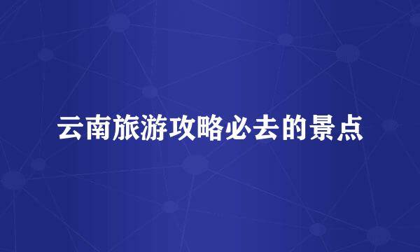 云南旅游攻略必去的景点