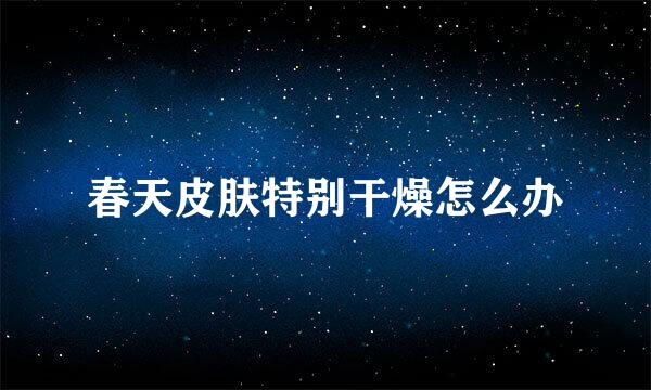 春天皮肤特别干燥怎么办