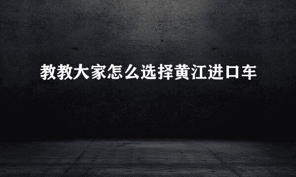 教教大家怎么选择黄江进口车