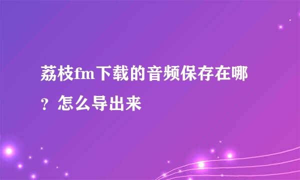 荔枝fm下载的音频保存在哪？怎么导出来