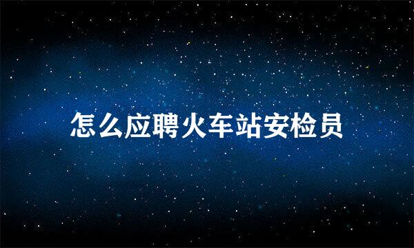 怎么应聘火车站安检员
