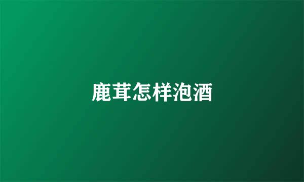 鹿茸怎样泡酒
