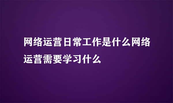 网络运营日常工作是什么网络运营需要学习什么