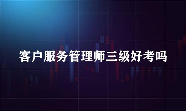 客户服务管理师三级好考吗