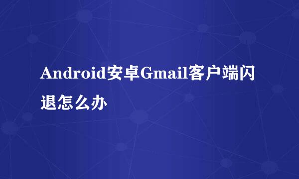 Android安卓Gmail客户端闪退怎么办