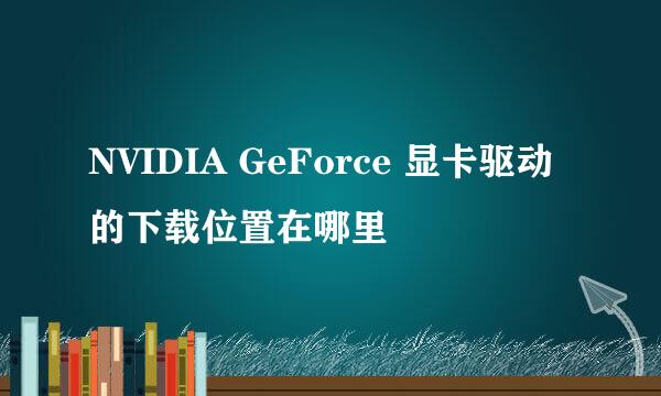 NVIDIA GeForce 显卡驱动的下载位置在哪里
