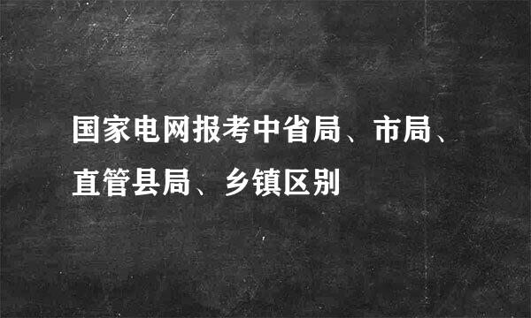 国家电网报考中省局、市局、直管县局、乡镇区别