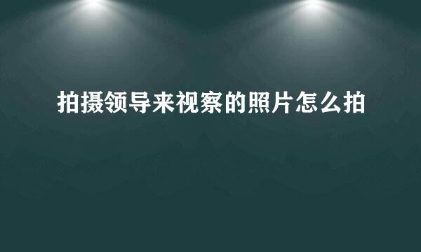 拍摄领导来视察的照片怎么拍