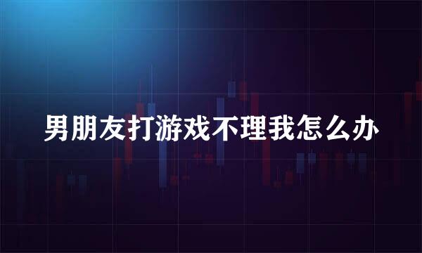 男朋友打游戏不理我怎么办