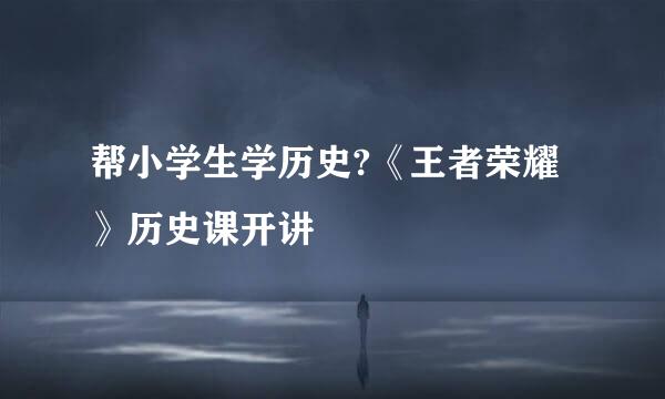 帮小学生学历史?《王者荣耀》历史课开讲