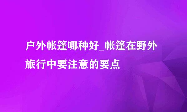 户外帐篷哪种好_帐篷在野外旅行中要注意的要点