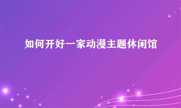 如何开好一家动漫主题休闲馆