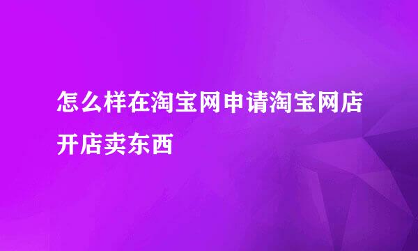 怎么样在淘宝网申请淘宝网店开店卖东西