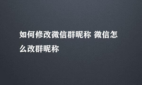 如何修改微信群昵称 微信怎么改群昵称