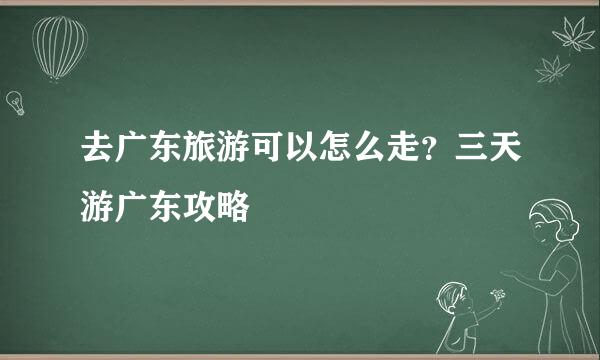 去广东旅游可以怎么走？三天游广东攻略