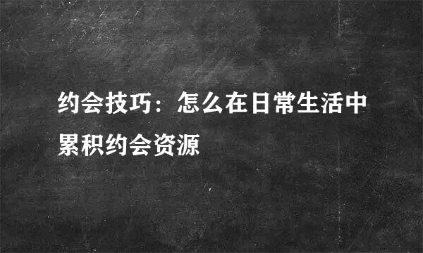 约会技巧：怎么在日常生活中累积约会资源