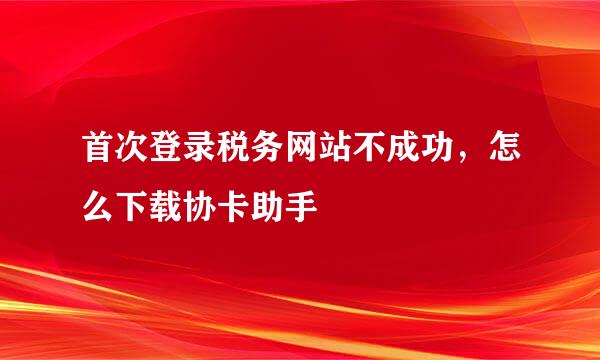 首次登录税务网站不成功，怎么下载协卡助手