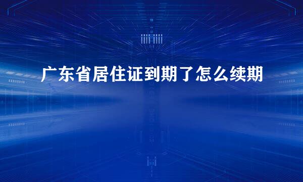 广东省居住证到期了怎么续期