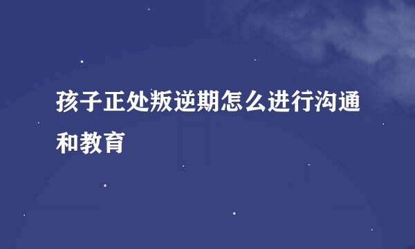 孩子正处叛逆期怎么进行沟通和教育