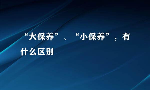 “大保养”、“小保养”，有什么区别
