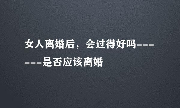 女人离婚后，会过得好吗------是否应该离婚