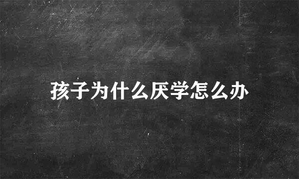 孩子为什么厌学怎么办