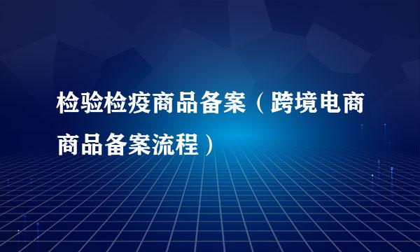 检验检疫商品备案（跨境电商商品备案流程）