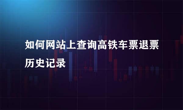 如何网站上查询高铁车票退票历史记录