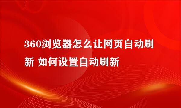 360浏览器怎么让网页自动刷新 如何设置自动刷新