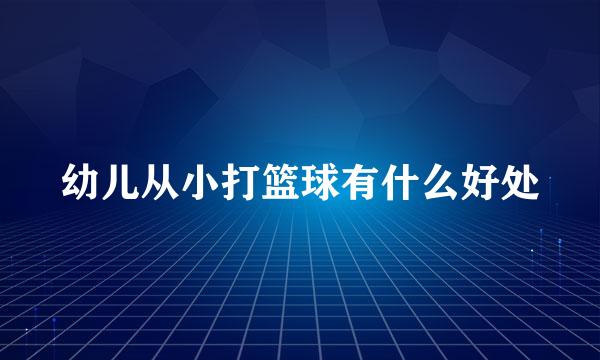 幼儿从小打篮球有什么好处