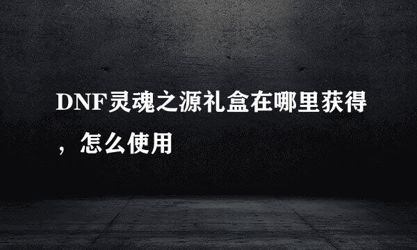 DNF灵魂之源礼盒在哪里获得，怎么使用
