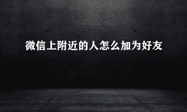 微信上附近的人怎么加为好友