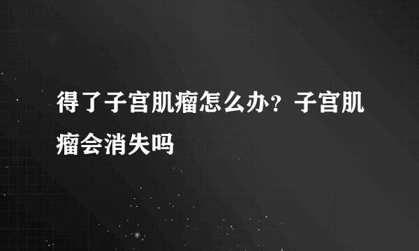 得了子宫肌瘤怎么办？子宫肌瘤会消失吗