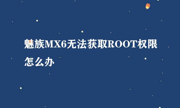 魅族MX6无法获取ROOT权限怎么办
