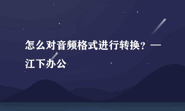 怎么对音频格式进行转换？—江下办公