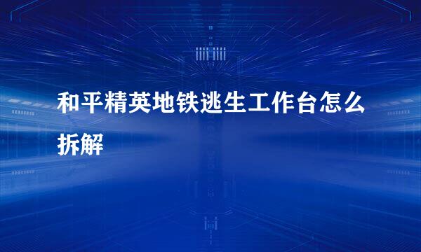 和平精英地铁逃生工作台怎么拆解