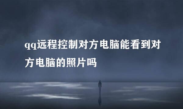 qq远程控制对方电脑能看到对方电脑的照片吗