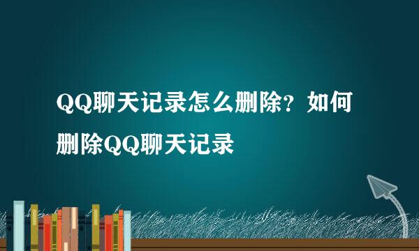 QQ聊天记录怎么删除？如何删除QQ聊天记录